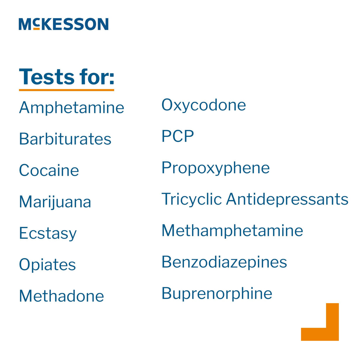 Drugs of Abuse Test Kit McKesson AMP, BAR, BUP, BZO, COC, mAMP/MET, MDMA, MOP300, MTD, OXY, PCP, PPX, TCA, THC (OX, pH, SG) 25 Tests CLIA Waived - BeHope